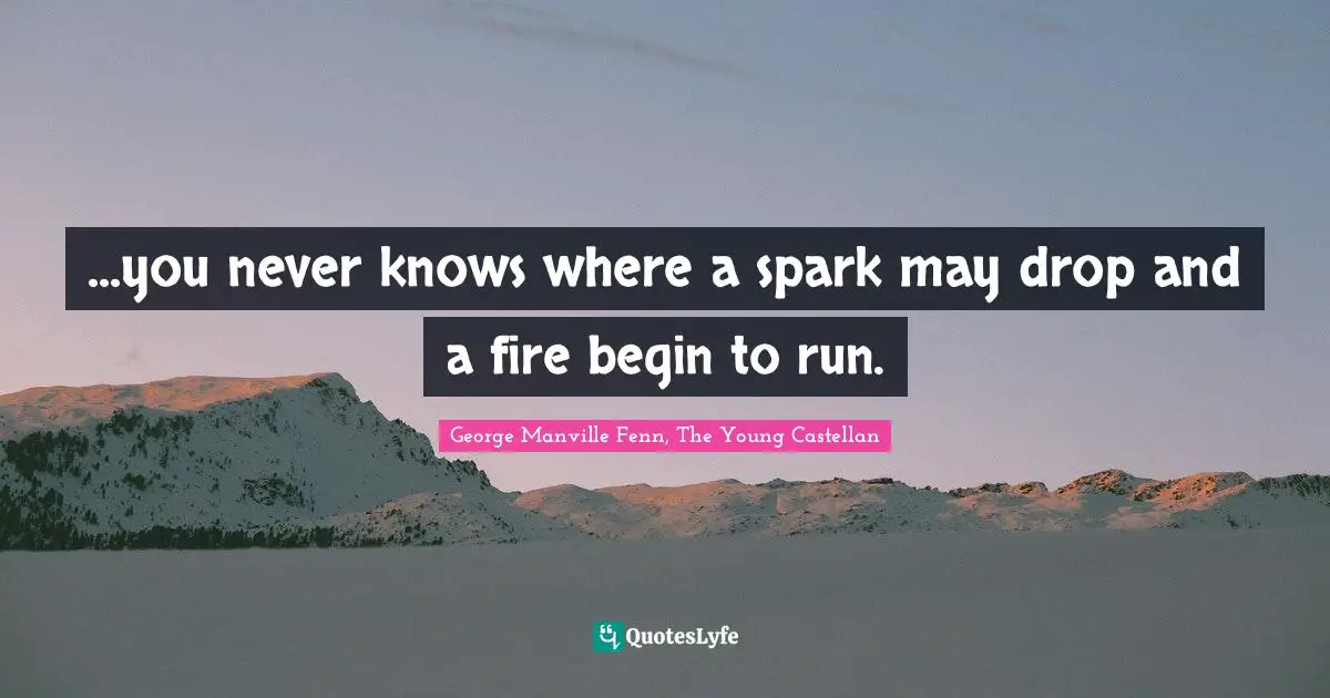 ...you never knows where a spark may drop and a fire begin to run.