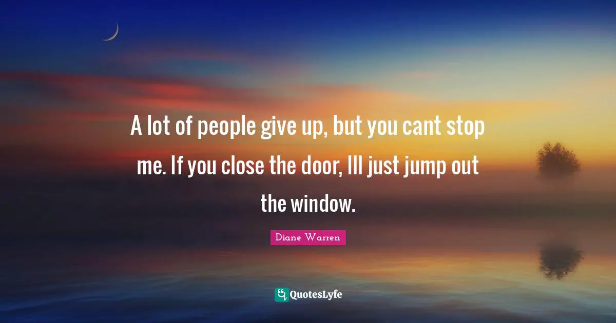 A lot of people give up, but you cant stop me. If you close the door, Ill just jump out the window.