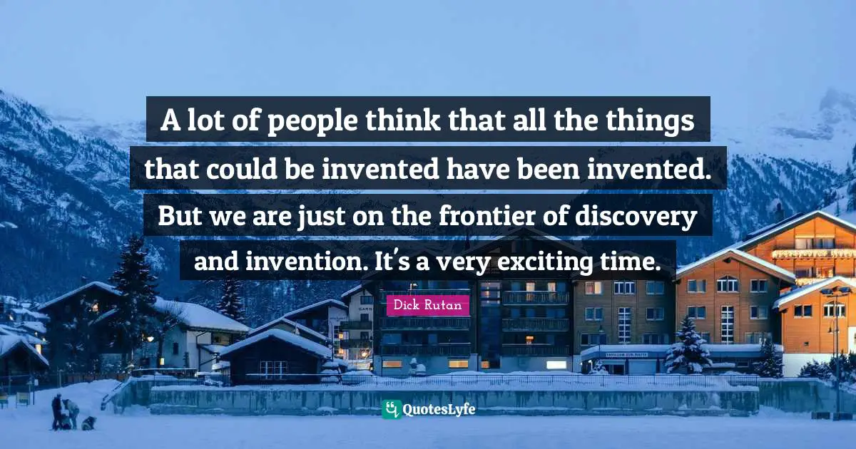A lot of people think that all the things that could be invented have been invented. But we are just on the frontier of discovery and invention. It's a very exciting time.