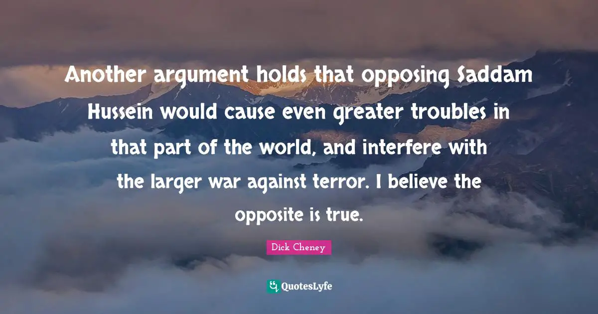 Another argument holds that opposing Saddam Hussein would cause even greater troubles in that part of the world, and interfere with the larger war against terror. I believe the opposite is true.