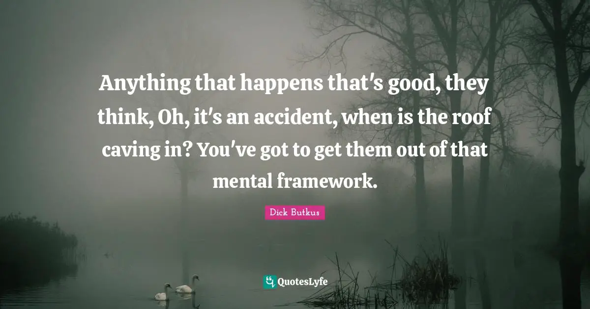 Anything that happens that's good, they think, Oh, it's an accident, when is the roof caving in? You've got to get them out of that mental framework.