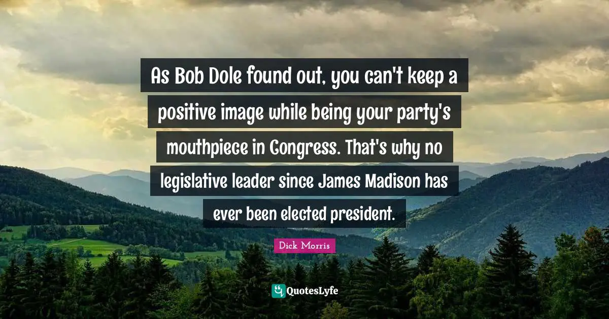 Dick Morris Quotes: "As Bob Dole found out, you can't keep a positive image while being your party's mouthpiece in Congress. That's why no legislative leader since James Madison has ever been elected president."