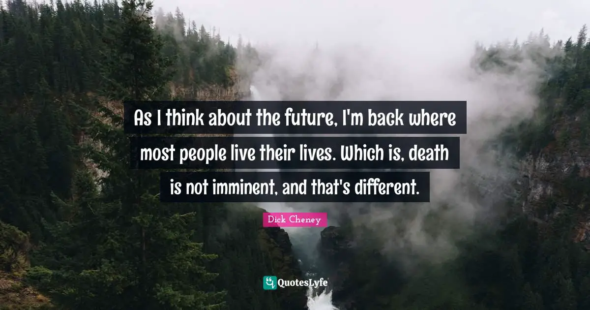As I think about the future, I'm back where most people live their lives. Which is, death is not imminent, and that's different.