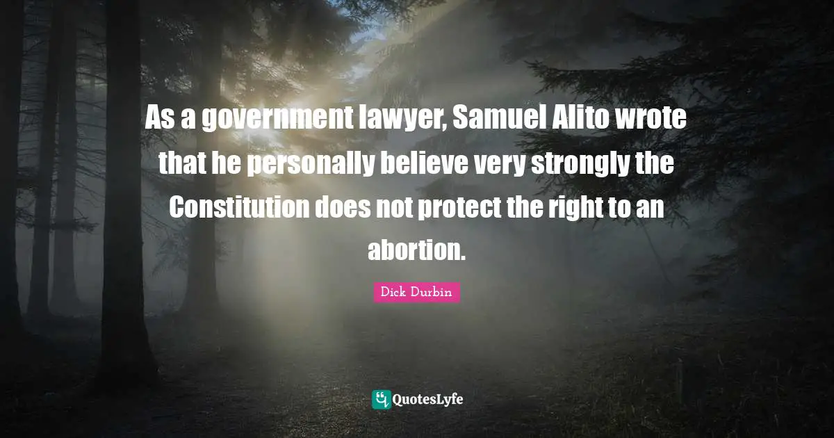 Dick Durbin Quotes: "As a government lawyer, Samuel Alito wrote that he personally believe very strongly the Constitution does not protect the right to an abortion."