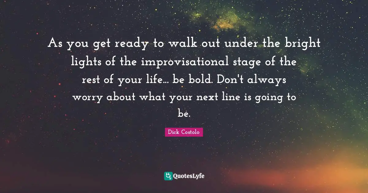 As you get ready to walk out under the bright lights of the improvisational stage of the rest of your life... be bold. Don't always worry about what your next line is going to be.