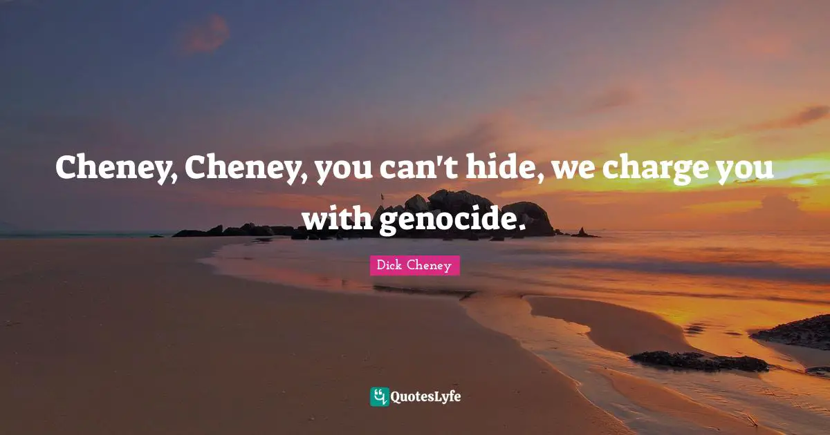 Cheney, Cheney, you can't hide, we charge you with genocide.
