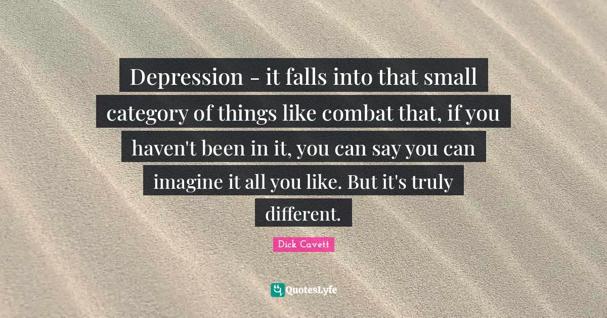 Depression - it falls into that small category of things like combat that, if you haven't been in it, you can say you can imagine it all you like. But it's truly different.
