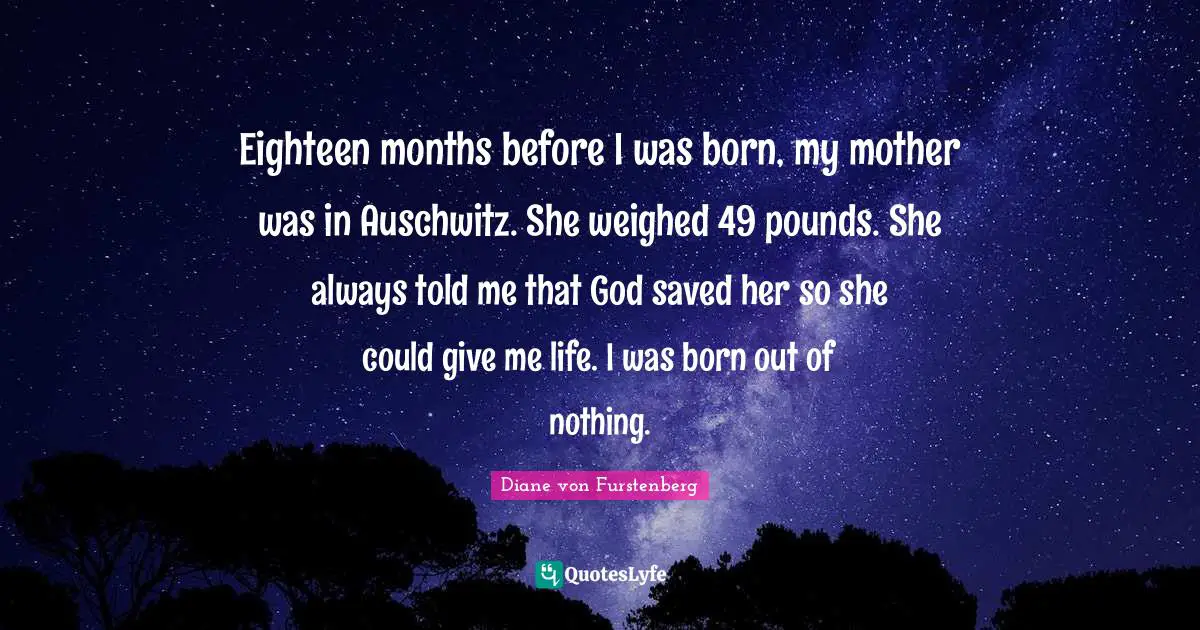 Eighteen months before I was born, my mother was in Auschwitz. She weighed 49 pounds. She always told me that God saved her so she could give me life. I was born out of nothing.