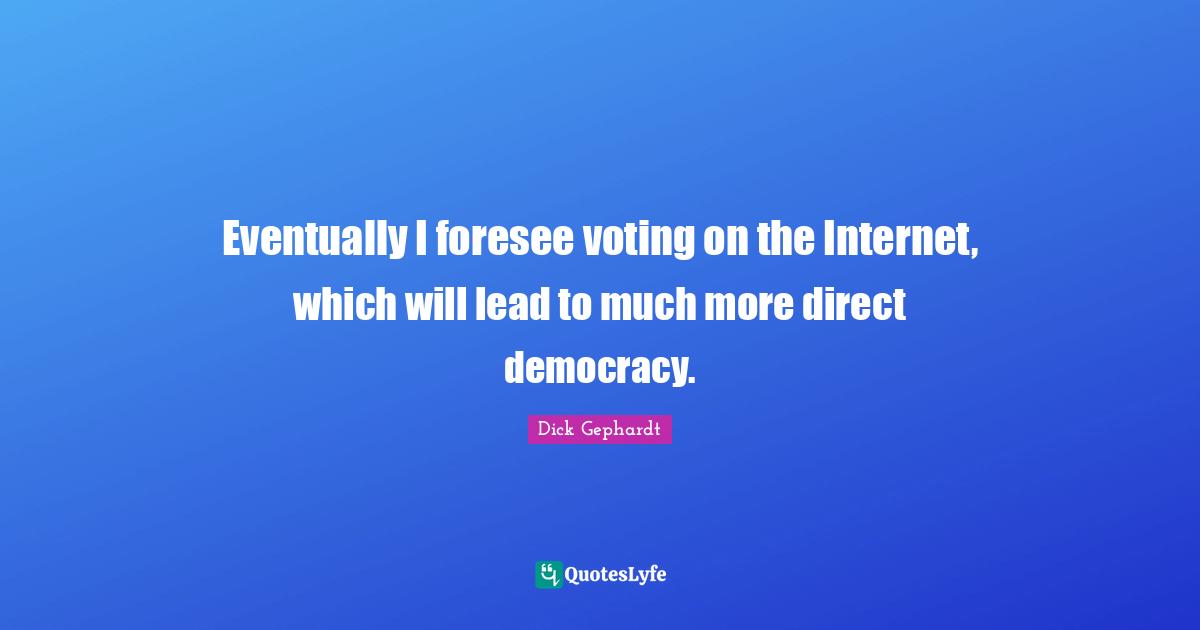 Eventually I foresee voting on the Internet, which will lead to much more direct democracy.
