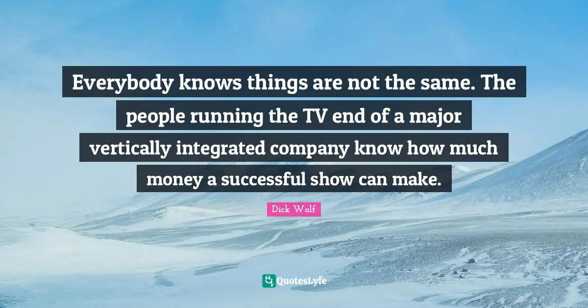 Dick Wolf Quotes: "Everybody knows things are not the same. The people running the TV end of a major vertically integrated company know how much money a successful show can make."