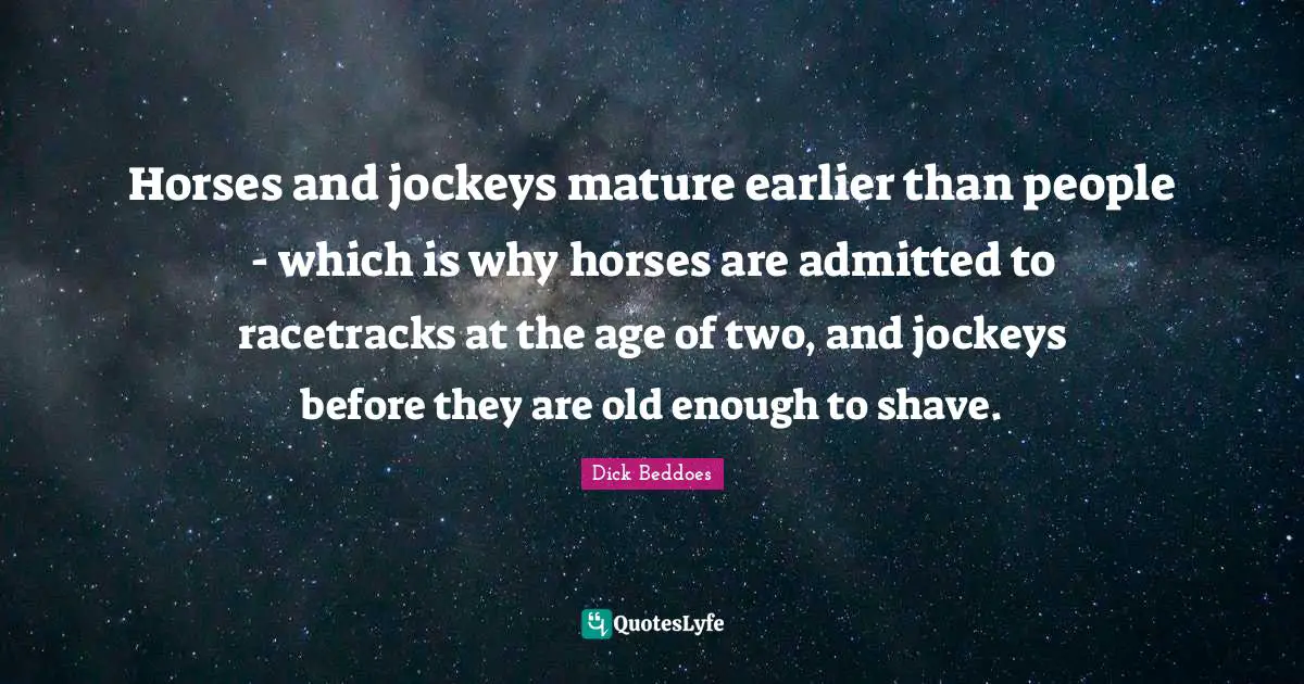 Horses and jockeys mature earlier than people - which is why horses are admitted to racetracks at the age of two, and jockeys before they are old enough to shave.