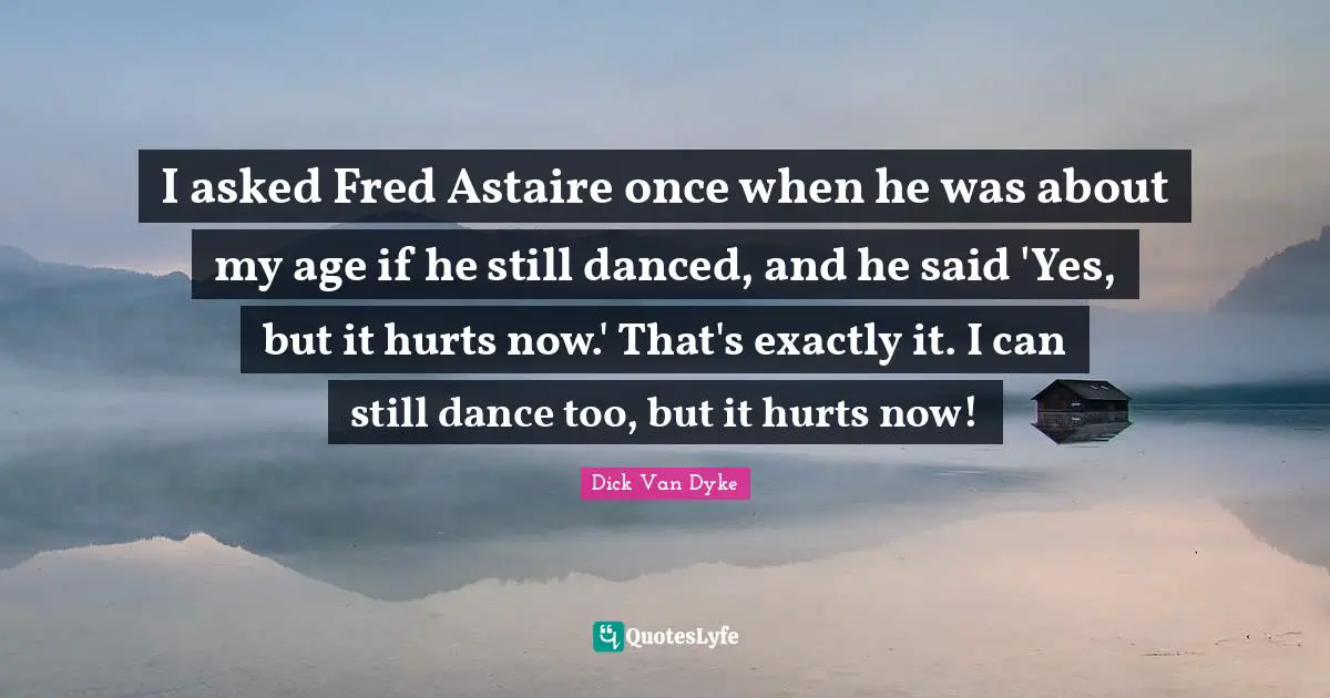 I asked Fred Astaire once when he was about my age if he still danced, and he said 'Yes, but it hurts now.' That's exactly it. I can still dance too, but it hurts now!