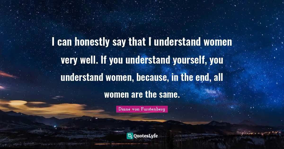 I can honestly say that I understand women very well. If you understand yourself, you understand women, because, in the end, all women are the same.