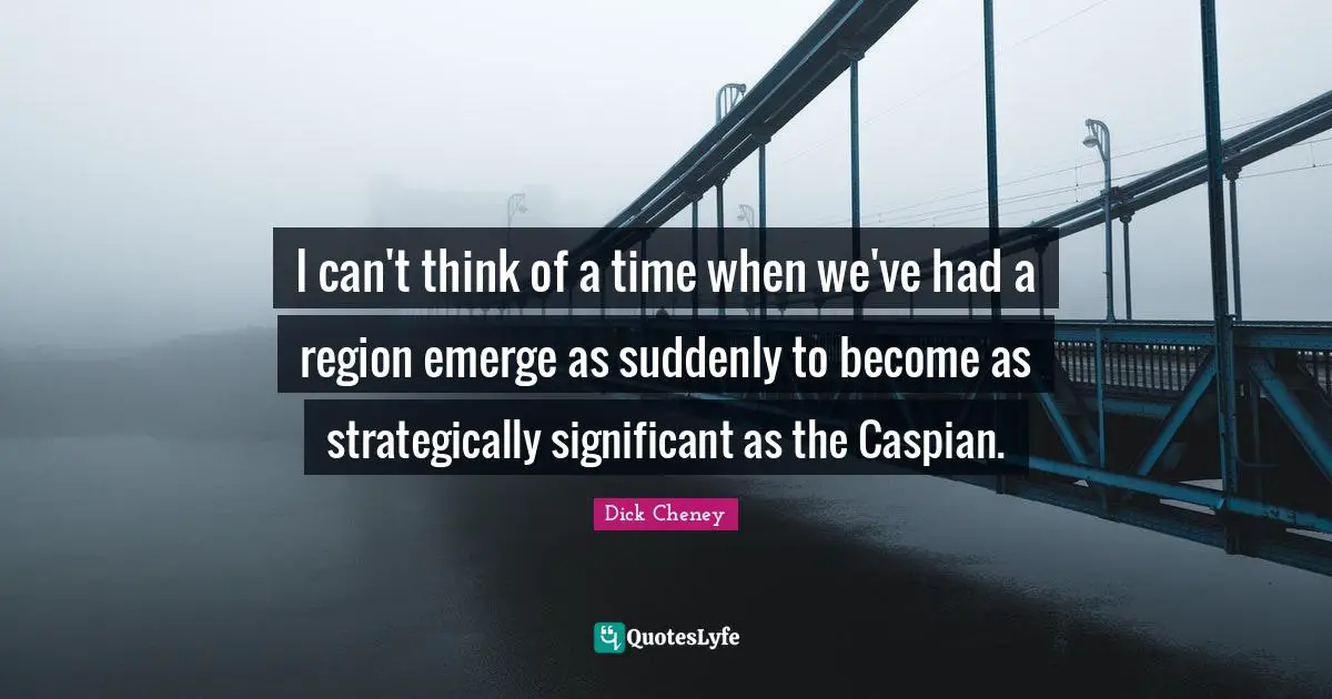 I can't think of a time when we've had a region emerge as suddenly to become as strategically significant as the Caspian.