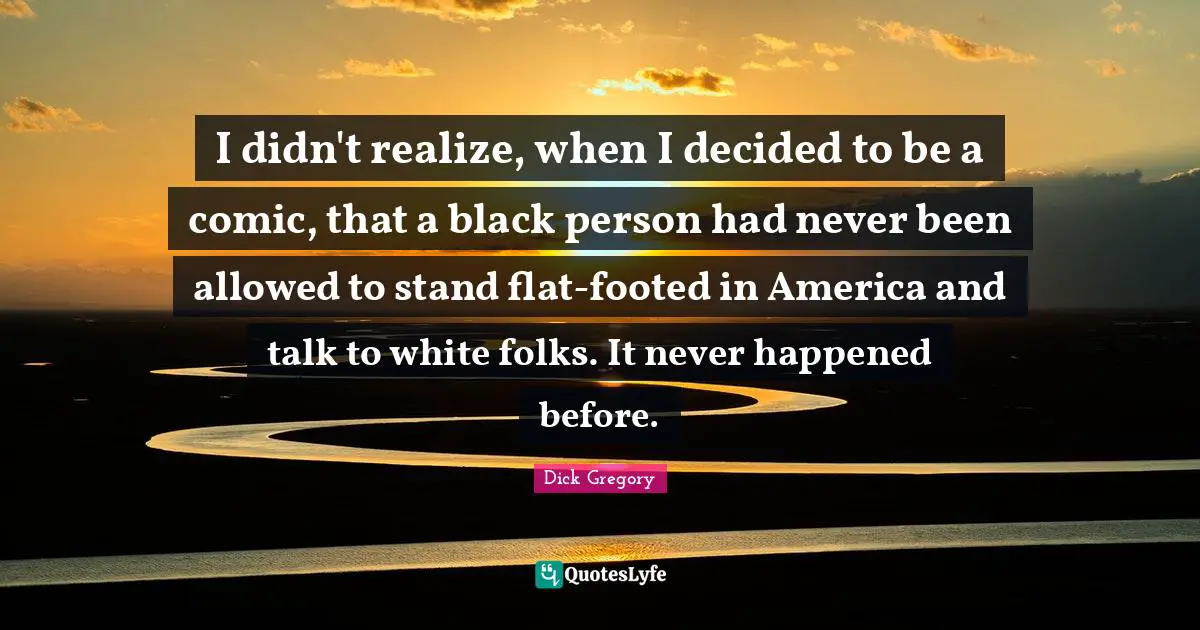 Dick Gregory Quotes: "I didn't realize, when I decided to be a comic, that a black person had never been allowed to stand flat-footed in America and talk to white folks. It never happened before."