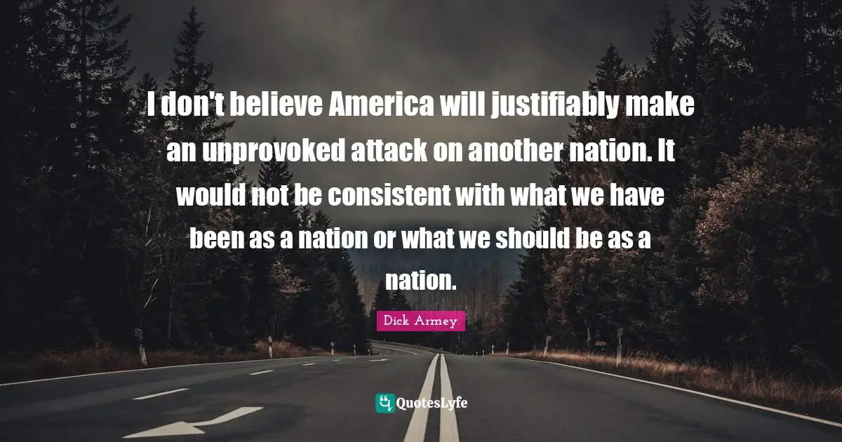 I don't believe America will justifiably make an unprovoked attack on another nation. It would not be consistent with what we have been as a nation or what we should be as a nation.