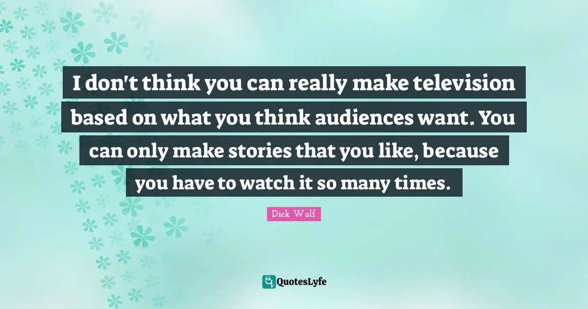 I don't think you can really make television based on what you think audiences want. You can only make stories that you like, because you have to watch it so many times.