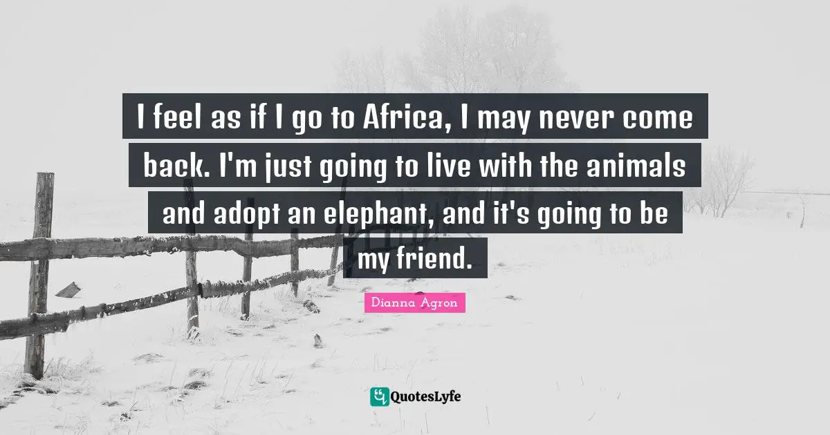 I feel as if I go to Africa, I may never come back. I'm just going to live with the animals and adopt an elephant, and it's going to be my friend.