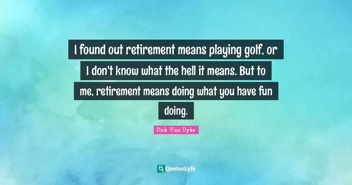 I found out retirement means playing golf, or I don't know what the hell it means. But to me, retirement means doing what you have fun doing.