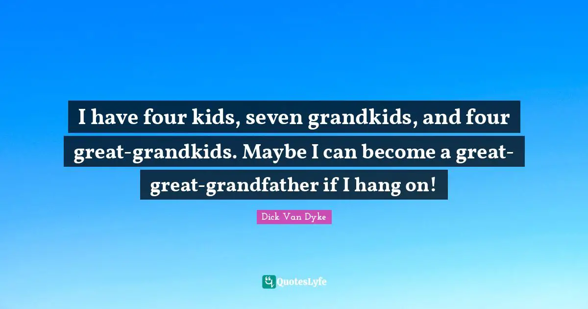 I have four kids, seven grandkids, and four great-grandkids. Maybe I can become a great-great-grandfather if I hang on!