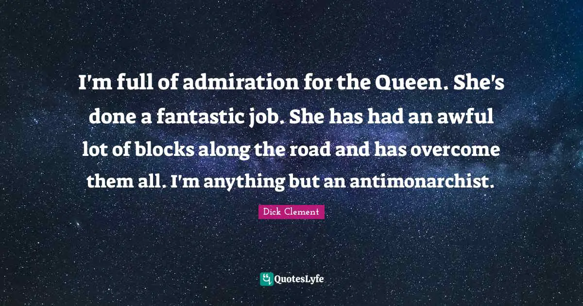 I'm full of admiration for the Queen. She's done a fantastic job. She has had an awful lot of blocks along the road and has overcome them all. I'm anything but an antimonarchist.