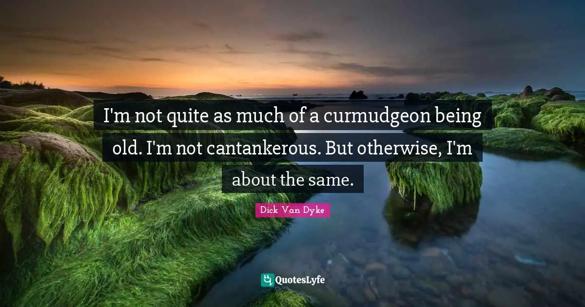 I'm not quite as much of a curmudgeon being old. I'm not cantankerous. But otherwise, I'm about the same.