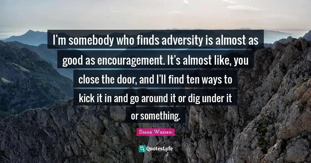 I'm somebody who finds adversity is almost as good as encouragement. It's almost like, you close the door, and I'll find ten ways to kick it in and go around it or dig under it or something.