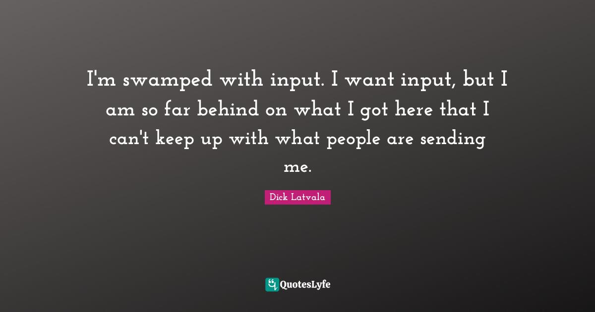 I'm swamped with input. I want input, but I am so far behind on what I got here that I can't keep up with what people are sending me.