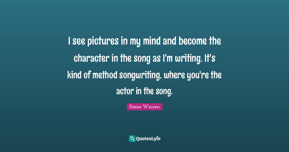 I see pictures in my mind and become the character in the song as I'm writing. It's kind of method songwriting, where you're the actor in the song.