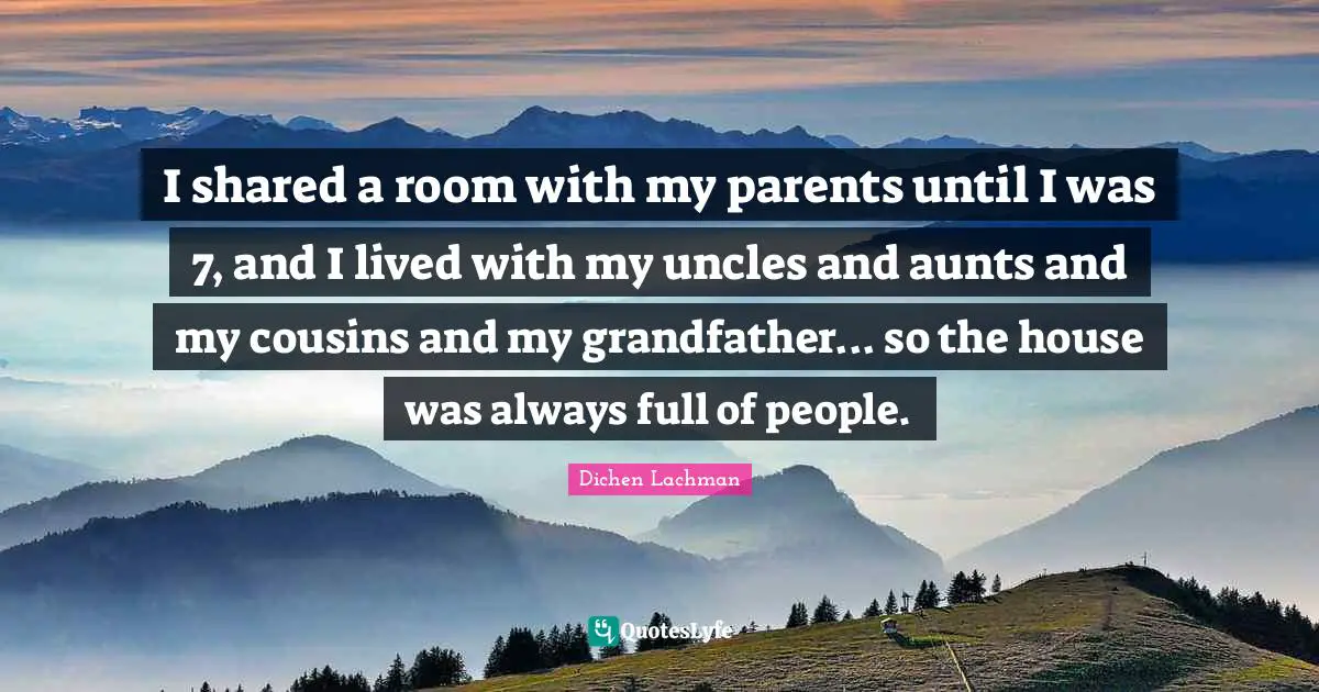 I shared a room with my parents until I was 7, and I lived with my uncles and aunts and my cousins and my grandfather... so the house was always full of people.