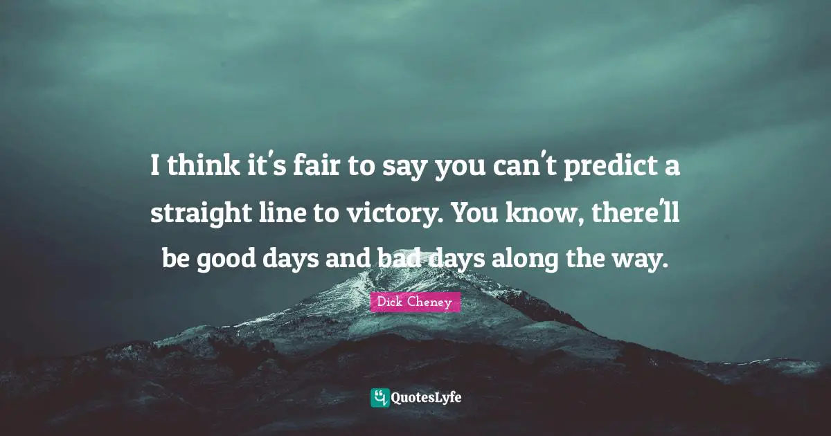 I think it's fair to say you can't predict a straight line to victory. You know, there'll be good days and bad days along the way.