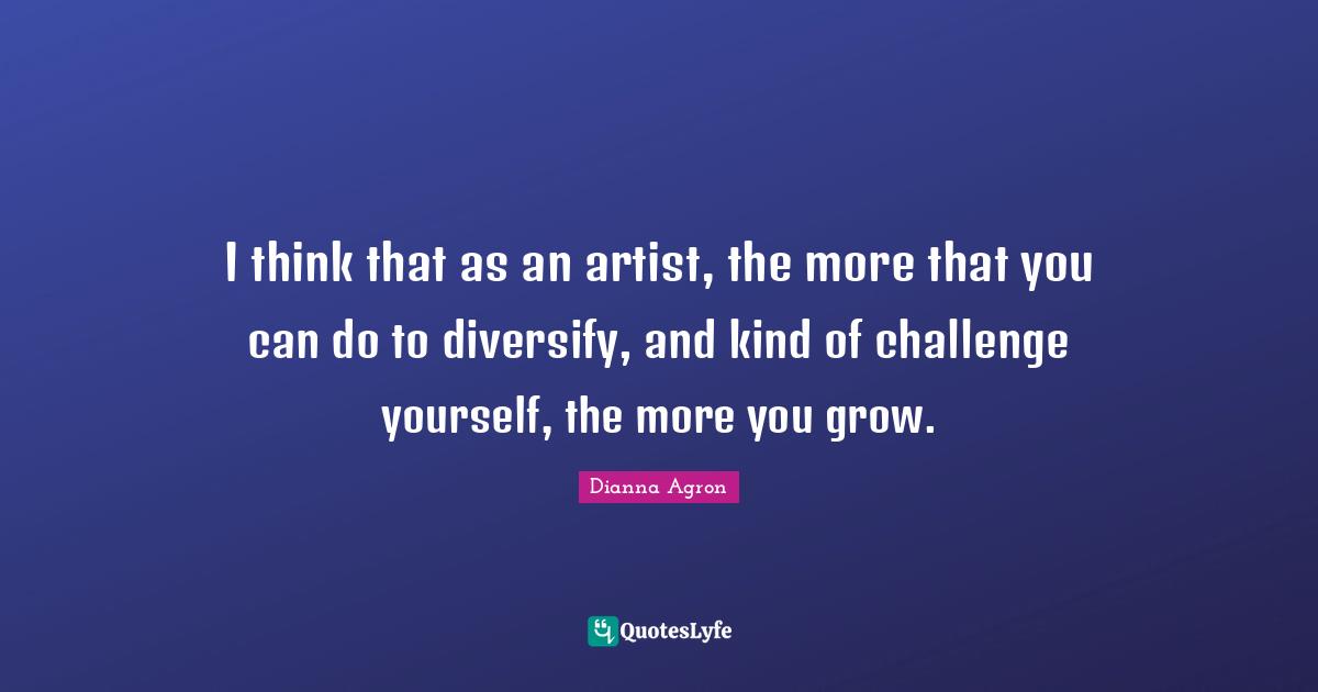 I think that as an artist, the more that you can do to diversify, and kind of challenge yourself, the more you grow.