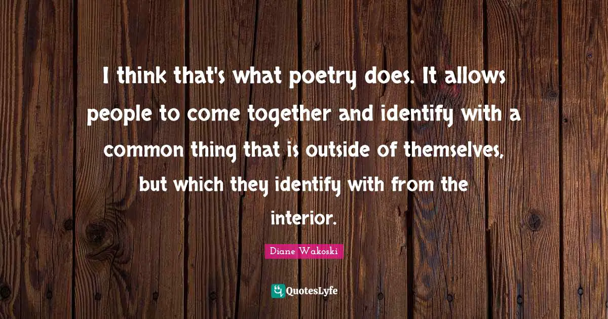 I think that's what poetry does. It allows people to come together and identify with a common thing that is outside of themselves, but which they identify with from the interior.