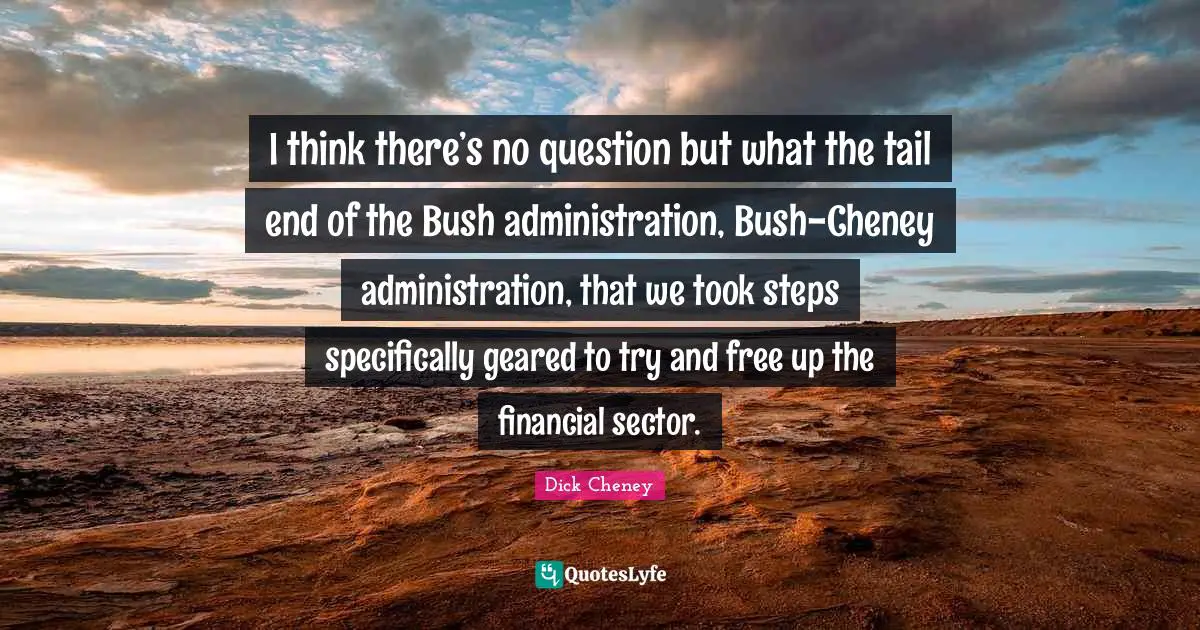 I think there’s no question but what the tail end of the Bush administration, Bush-Cheney administration, that we took steps specifically geared to try and free up the financial sector.