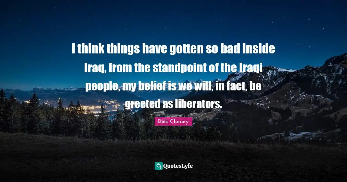 Liberators Quotes: "I think things have gotten so bad inside Iraq, from the standpoint of the Iraqi people, my belief is we will, in fact, be greeted as liberators."