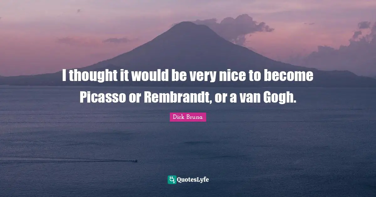 I thought it would be very nice to become Picasso or Rembrandt, or a van Gogh.