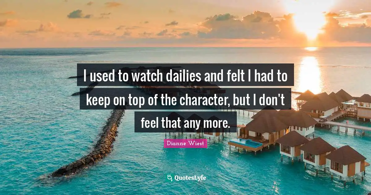 I used to watch dailies and felt I had to keep on top of the character, but I don't feel that any more.