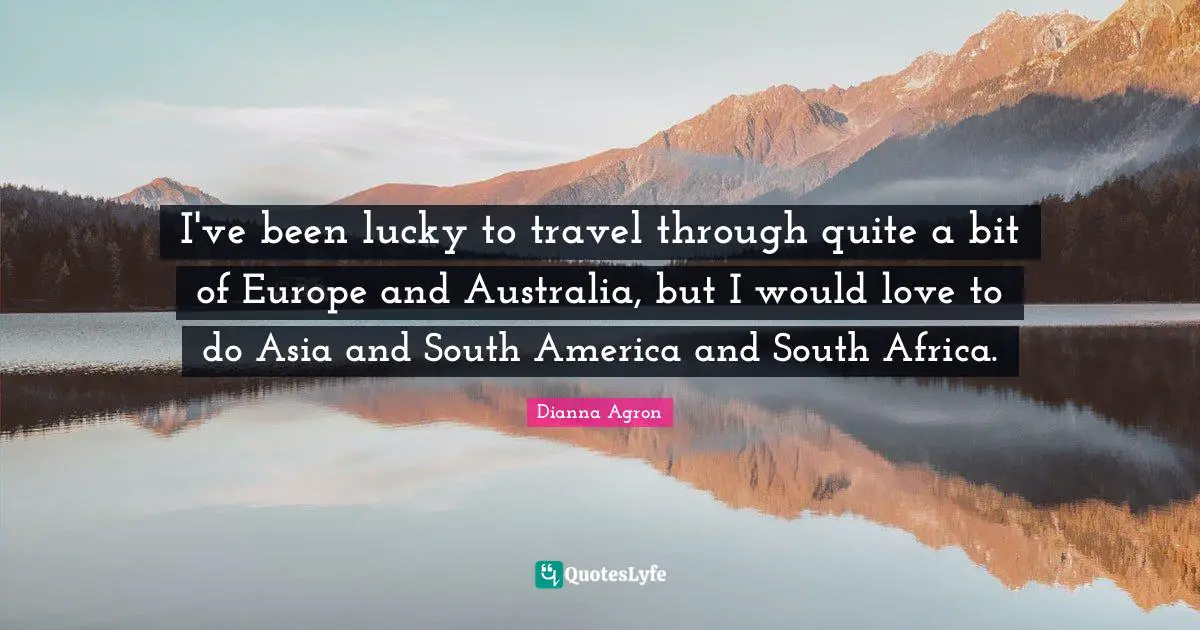 I've been lucky to travel through quite a bit of Europe and Australia, but I would love to do Asia and South America and South Africa.