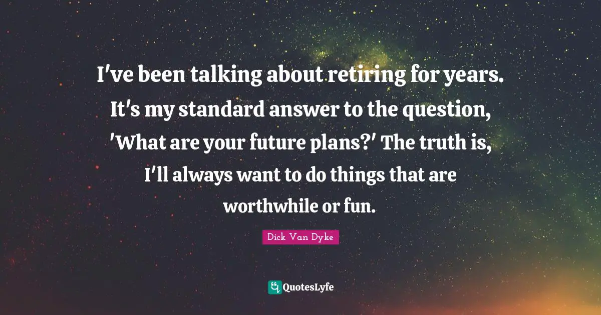 I've been talking about retiring for years. It's my standard answer to the question, 'What are your future plans?' The truth is, I'll always want to do things that are worthwhile or fun.