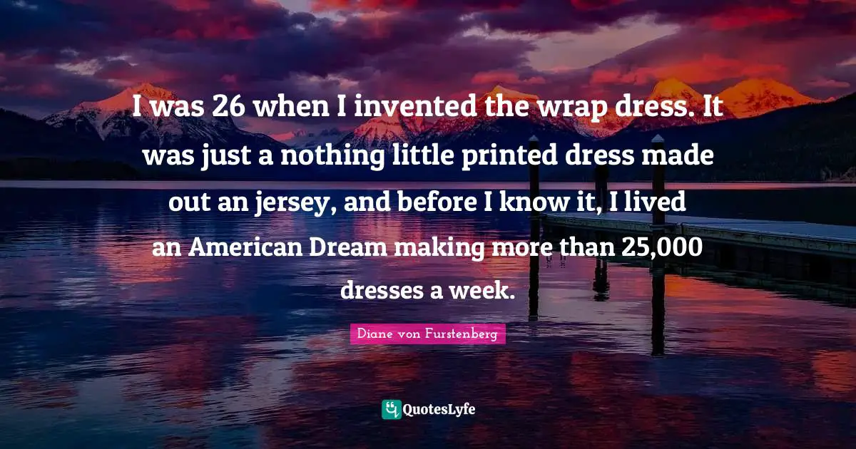 I was 26 when I invented the wrap dress. It was just a nothing little printed dress made out an jersey, and before I know it, I lived an American Dream making more than 25,000 dresses a week.