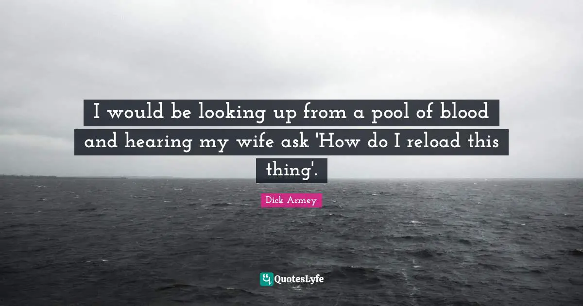 I would be looking up from a pool of blood and hearing my wife ask 'How do I reload this thing'.