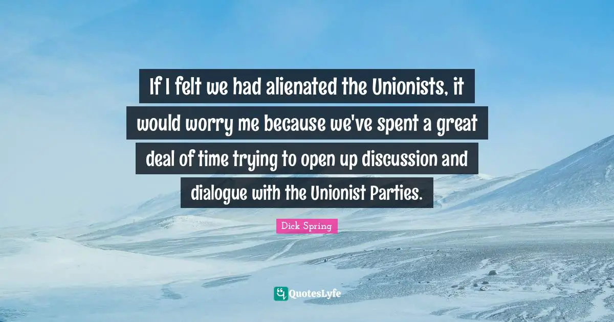 If I felt we had alienated the Unionists, it would worry me because we've spent a great deal of time trying to open up discussion and dialogue with the Unionist Parties.