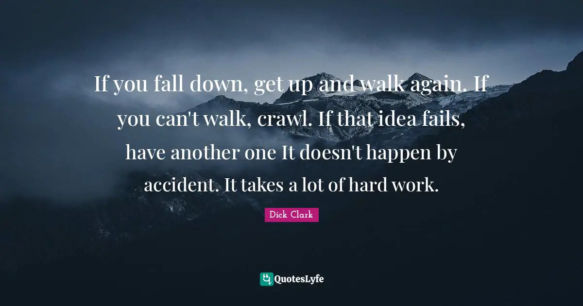 If you fall down, get up and walk again. If you can't walk, crawl. If that idea fails, have another one It doesn't happen by accident. It takes a lot of hard work.