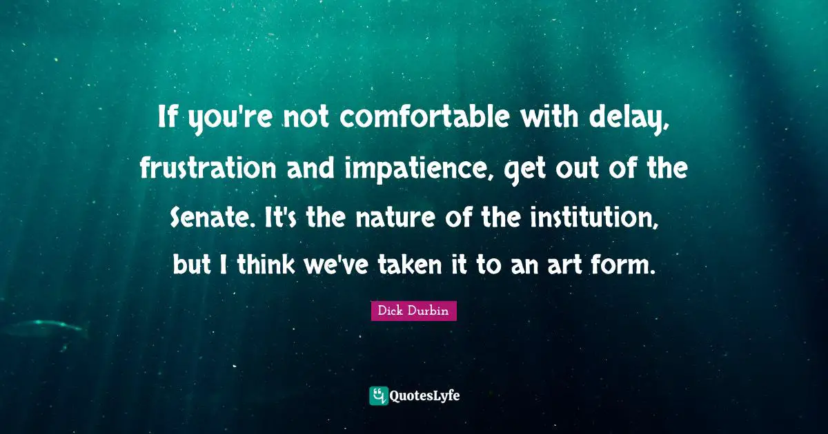 Dick Durbin Quotes: "If you're not comfortable with delay, frustration and impatience, get out of the Senate. It's the nature of the institution, but I think we've taken it to an art form."