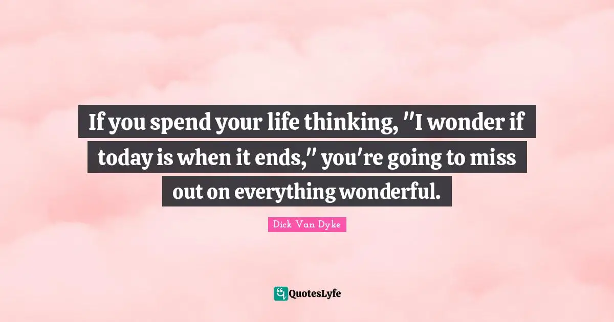 If you spend your life thinking, "I wonder if today is when it ends," you're going to miss out on everything wonderful.