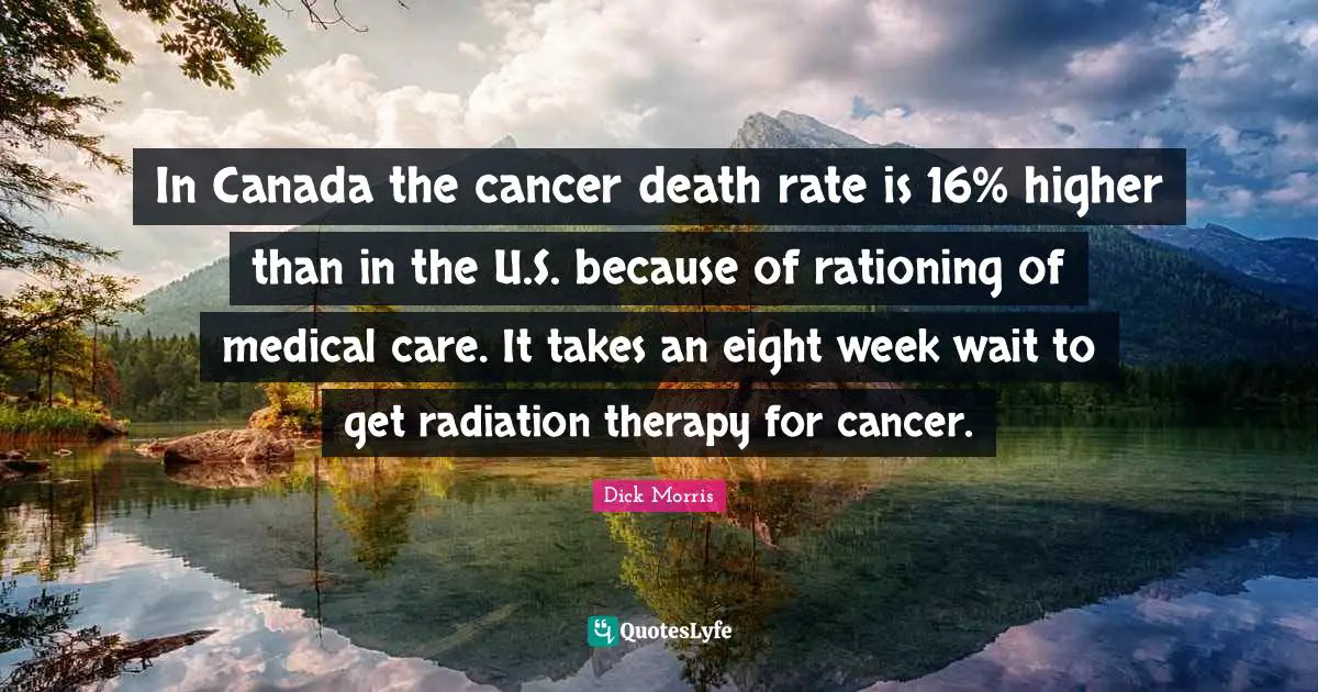 In Canada the cancer death rate is 16% higher than in the U.S. because of rationing of medical care. It takes an eight week wait to get radiation therapy for cancer.