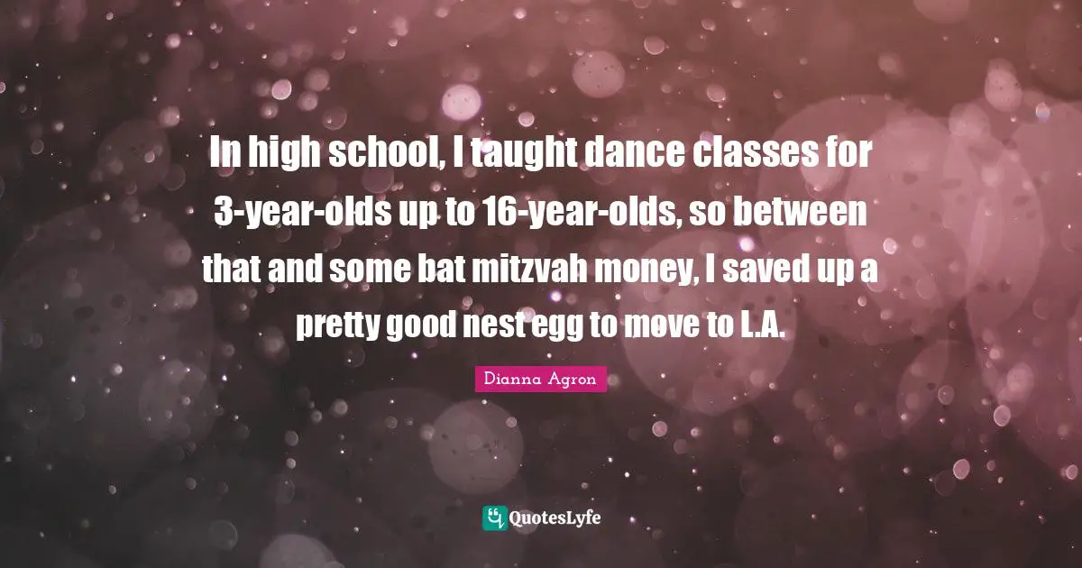 High School Quotes: "In high school, I taught dance classes for 3-year-olds up to 16-year-olds, so between that and some bat mitzvah money, I saved up a pretty good nest egg to move to L.A."