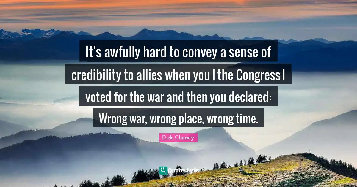 Credibility Quotes: "It's awfully hard to convey a sense of credibility to allies when you [the Congress] voted for the war and then you declared: Wrong war, wrong place, wrong time."