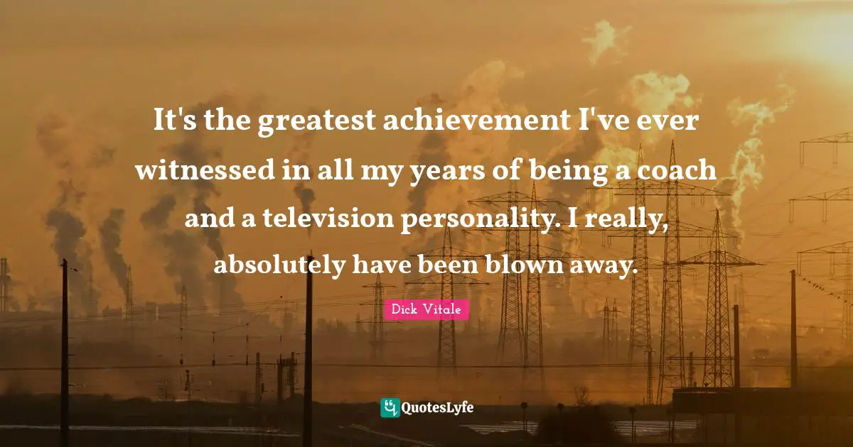 It's the greatest achievement I've ever witnessed in all my years of being a coach and a television personality. I really, absolutely have been blown away.