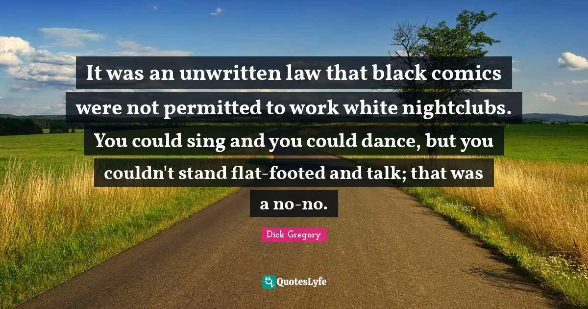 Dick Gregory Quotes: "It was an unwritten law that black comics were not permitted to work white nightclubs. You could sing and you could dance, but you couldn't stand flat-footed and talk; that was a no-no."